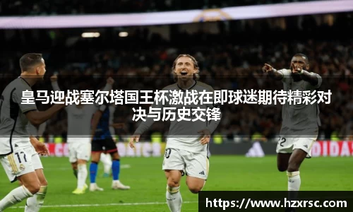 皇马迎战塞尔塔国王杯激战在即球迷期待精彩对决与历史交锋